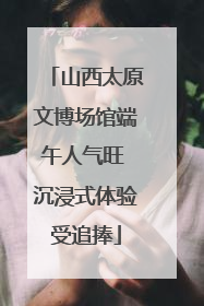 山西太原文博场馆端午人气旺 沉浸式体验受追捧